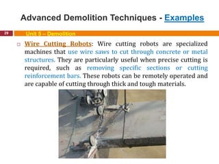 Advanced Demolition Techniques - Examples
29 Unit 5 – Demolition
 Wire Cutting Robots: Wire cutting robots are specialized
machines that use wire saws to cut through concrete or metal
structures. They are particularly useful when precise cutting is
required, such as removing specific sections or cutting
reinforcement bars. These robots can be remotely operated and
are capable of cutting through thick and tough materials.
 