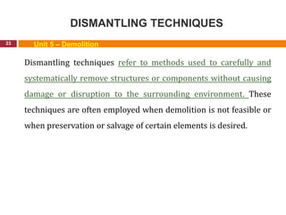 DISMANTLING TECHNIQUES
33 Unit 5 – Demolition
Dismantling techniques refer to methods used to carefully and
systematically remove structures or components without causing
damage or disruption to the surrounding environment. These
techniques are often employed when demolition is not feasible or
when preservation or salvage of certain elements is desired.
 