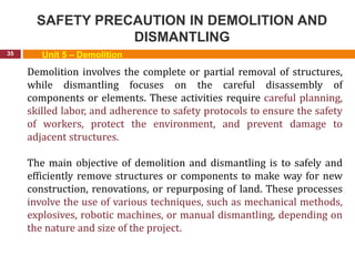 SAFETY PRECAUTION IN DEMOLITION AND
DISMANTLING
35 Unit 5 – Demolition
Demolition involves the complete or partial removal of structures,
while dismantling focuses on the careful disassembly of
components or elements. These activities require careful planning,
skilled labor, and adherence to safety protocols to ensure the safety
of workers, protect the environment, and prevent damage to
adjacent structures.
The main objective of demolition and dismantling is to safely and
efficiently remove structures or components to make way for new
construction, renovations, or repurposing of land. These processes
involve the use of various techniques, such as mechanical methods,
explosives, robotic machines, or manual dismantling, depending on
the nature and size of the project.
 