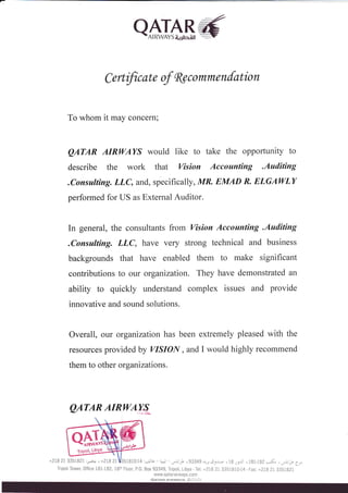 AHTAB6- 
C ertificate of fu commenfation 
To whom it may concern; 
QATAR AIRWAYS would like to take the opportunity to 
describe the work that Vision Accounting .Auditing 
.Consulting. LLC, and, specifically, MR. EMAD R. ELGAI4/LY 
performed for US as External Auditor. 
In general, the consultants from Vision Accounting .Auditing 
.Consulting. LLC, have very strong technical and business 
backgrounds that have enabled them to make significant 
contributions to our organization. They have demonstrated an 
ability to quickly understand complex issues and provide 
innovative and sound solutions. 
Overall, our organization has been extremely pleased with the 
resources provided by VISIOIY, and I would highly recommend 
them to other organizations. 
QATARAIRWAW 
Tripoli Tower,Offrce181-182, 18thFloor,P.0.Box93349,Tripoli,Libya-Tel: +27827 3351810-14-Fax: +2182i3351821 
www.qatarairways. com 
QATAR ATRWAYS lA.C.S.C.) 
