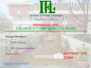 Institute of Foreign Languages
Department of English
Group Members:
1. SOK Chansy
2. SIV Vimeansourkea
Class : A3.6
PRESENTATION TOPIC
Education in Contemporary Cambodia
Lecturer: Sim
Siden
AcademicYear 2013-201411/10/2013 CE301 1
 