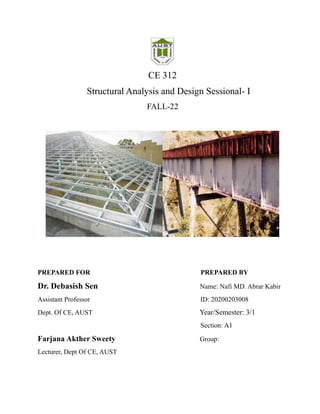 CE 312
Structural Analysis and Design Sessional- I
FALL-22
PREPARED FOR PREPARED BY
Dr. Debasish Sen Name: Nafi MD. Abrar Kabir
Assistant Professor ID: 20200203008
Dept. Of CE, AUST Year/Semester: 3/1
Section: A1
Farjana Akther Sweety Group:
Lecturer, Dept Of CE, AUST
 