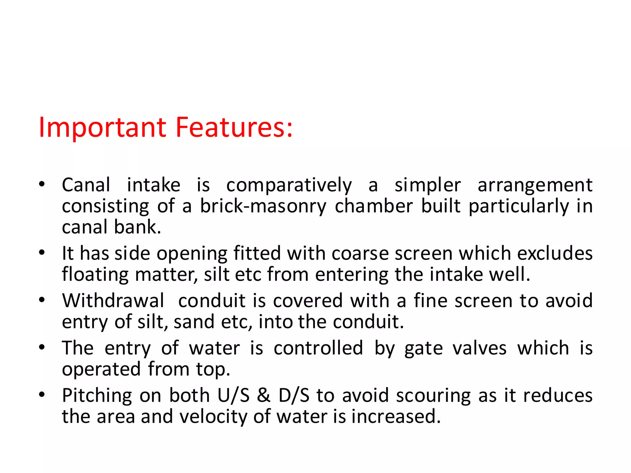 Important Features:
• Canal intake is comparatively a simpler arrangement
consisting of a brick-masonry chamber built particularly in
canal bank.
• It has side opening fitted with coarse screen which excludes
floating matter, silt etc from entering the intake well.
• Withdrawal conduit is covered with a fine screen to avoid
entry of silt, sand etc, into the conduit.
• The entry of water is controlled by gate valves which is
operated from top.
• Pitching on both U/S & D/S to avoid scouring as it reduces
the area and velocity of water is increased.
 