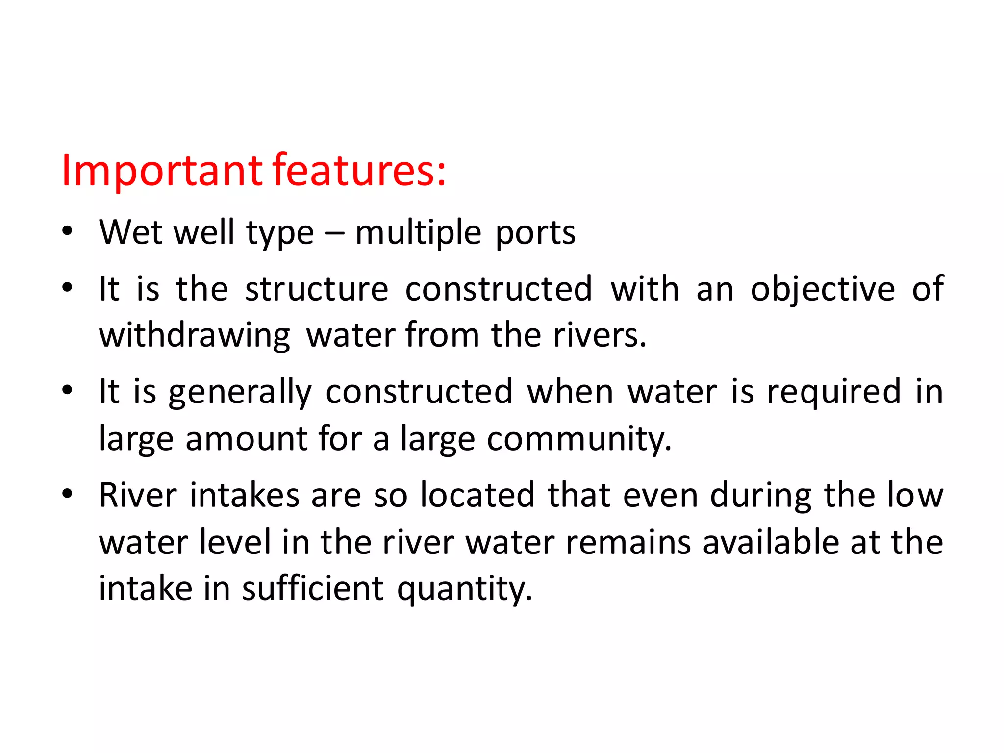 Important features:
• Wet well type – multiple ports
• It is the structure constructed with an objective of
withdrawing water from the rivers.
• It is generally constructed when water is required in
large amount for a large community.
• River intakes are so located that even during the low
water level in the river water remains available at the
intake in sufficient quantity.
 