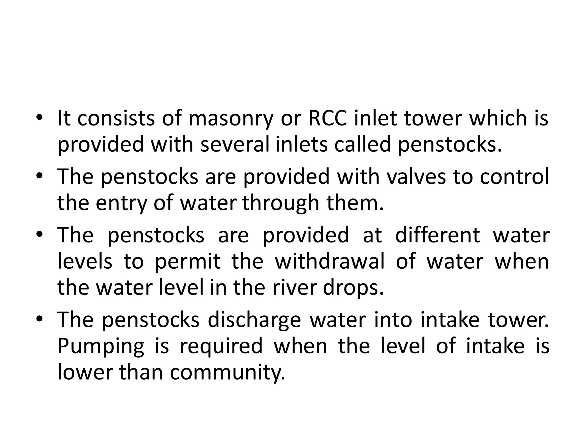 • It consists of masonry or RCC inlet tower which is
provided with several inlets called penstocks.
• The penstocks are provided with valves to control
the entry of water through them.
• The penstocks are provided at different water
levels to permit the withdrawal of water when
the water level in the river drops.
• The penstocks discharge water into intake tower.
Pumping is required when the level of intake is
lower than community.
 