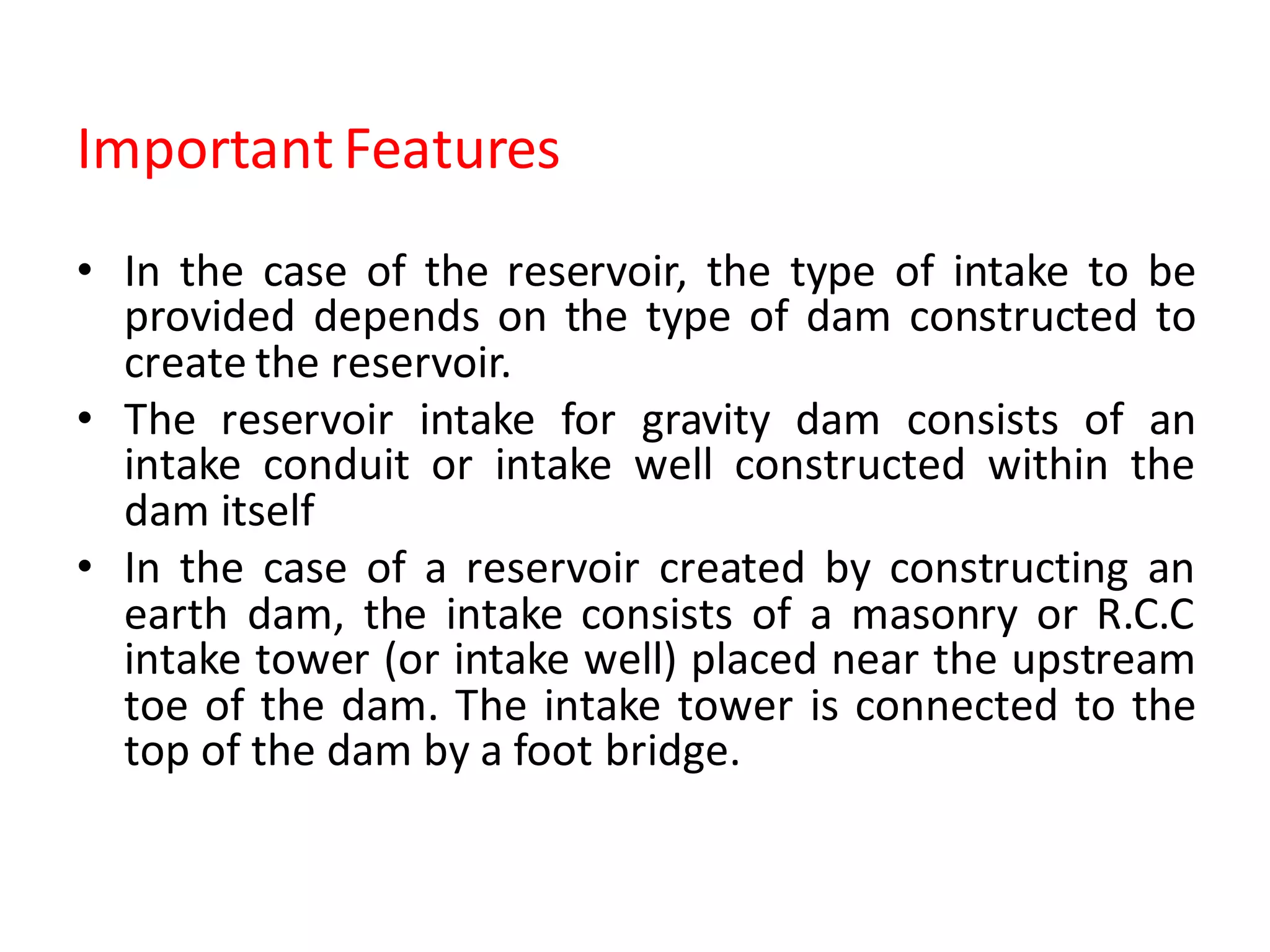 Important Features
• In the case of the reservoir, the type of intake to be
provided depends on the type of dam constructed to
create the reservoir.
• The reservoir intake for gravity dam consists of an
intake conduit or intake well constructed within the
dam itself
• In the case of a reservoir created by constructing an
earth dam, the intake consists of a masonry or R.C.C
intake tower (or intake well) placed near the upstream
toe of the dam. The intake tower is connected to the
top of the dam by a foot bridge.
 