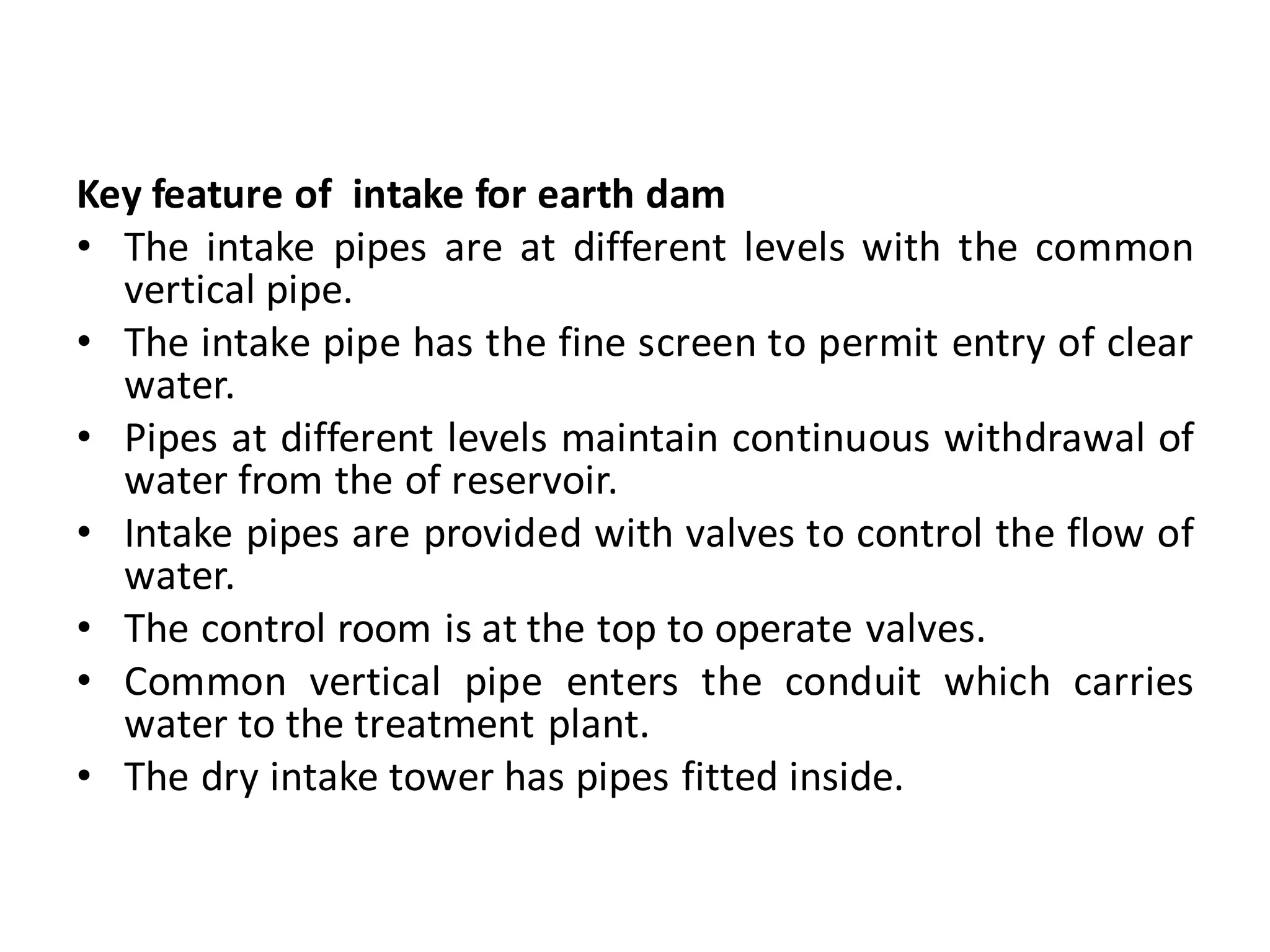 Key feature of intake for earth dam
• The intake pipes are at different levels with the common
vertical pipe.
• The intake pipe has the fine screen to permit entry of clear
water.
• Pipes at different levels maintain continuous withdrawal of
water from the of reservoir.
• Intake pipes are provided with valves to control the flow of
water.
• The control room is at the top to operate valves.
• Common vertical pipe enters the conduit which carries
water to the treatment plant.
• The dry intake tower has pipes fitted inside.
 