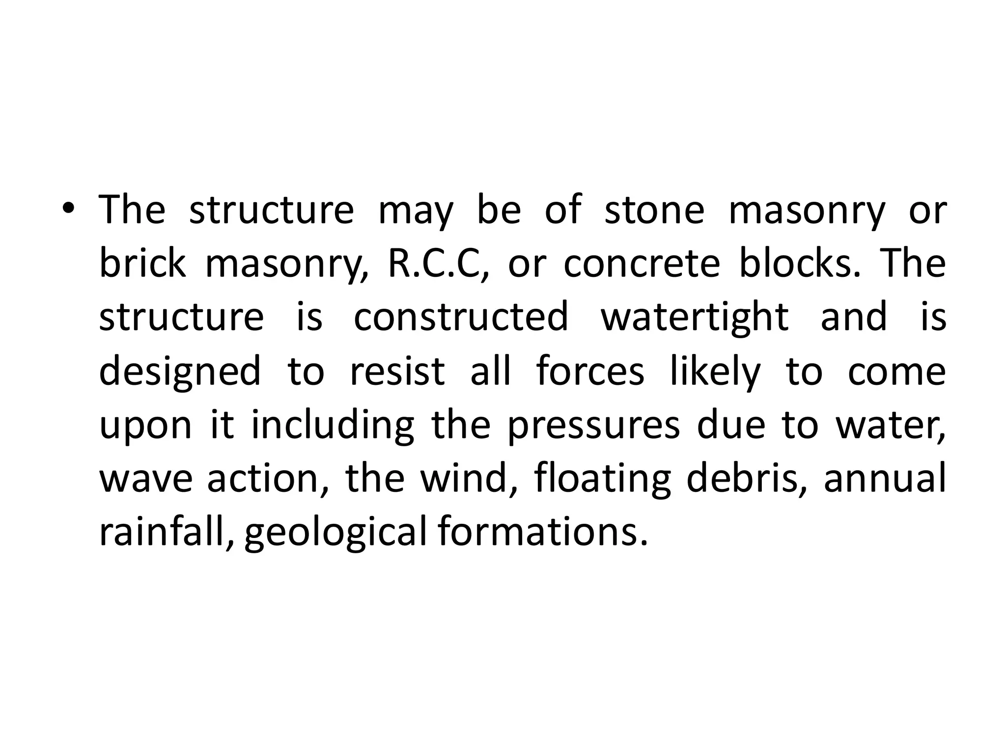 • The structure may be of stone masonry or
brick masonry, R.C.C, or concrete blocks. The
structure is constructed watertight and is
designed to resist all forces likely to come
upon it including the pressures due to water,
wave action, the wind, floating debris, annual
rainfall, geological formations.
 