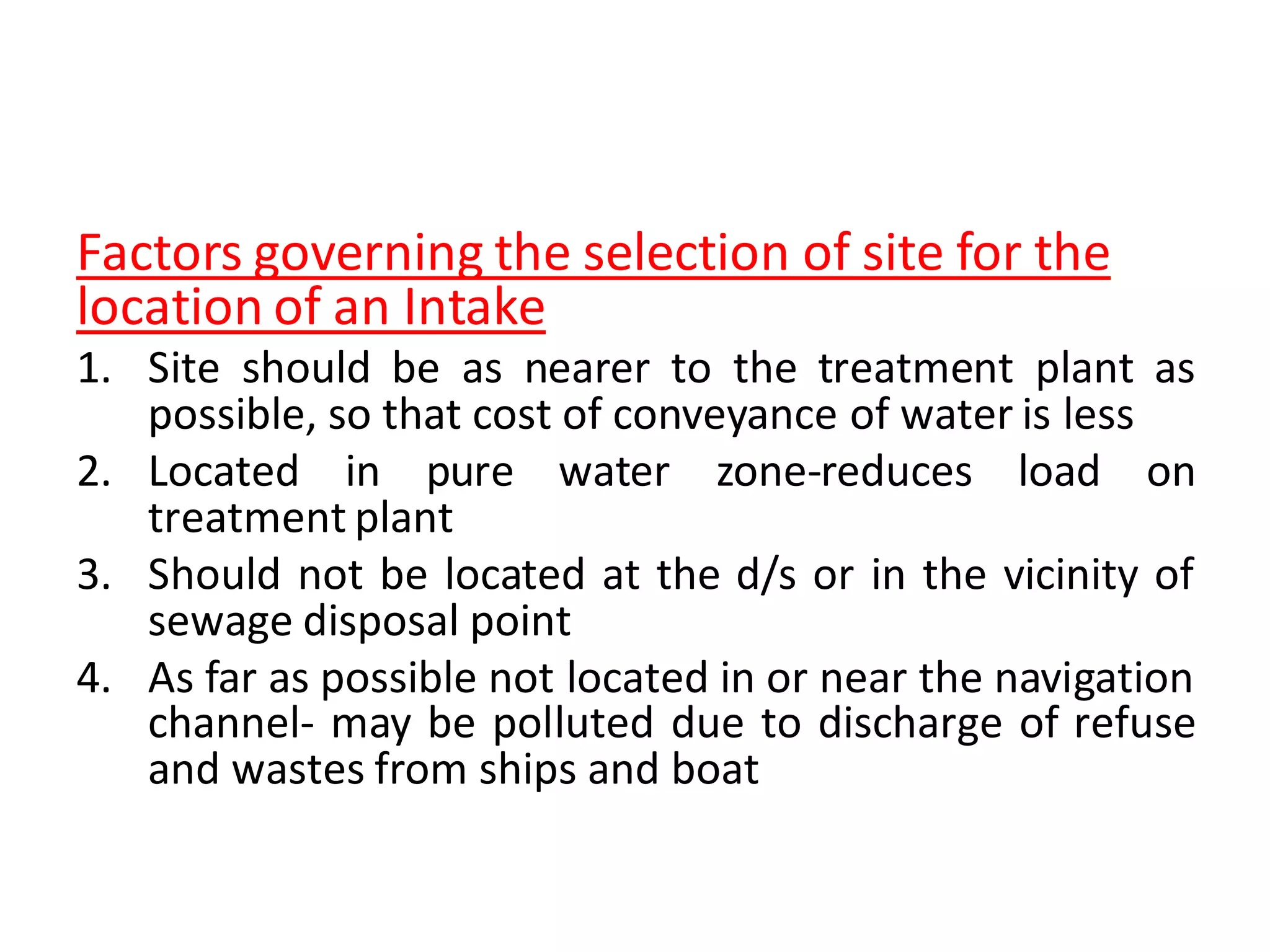 Factors governing the selection of site for the
location of an Intake
1. Site should be as nearer to the treatment plant as
possible, so that cost of conveyance of water is less
2. Located in pure water zone-reduces load on
treatment plant
3. Should not be located at the d/s or in the vicinity of
sewage disposal point
4. As far as possible not located in or near the navigation
channel- may be polluted due to discharge of refuse
and wastes from ships and boat
 