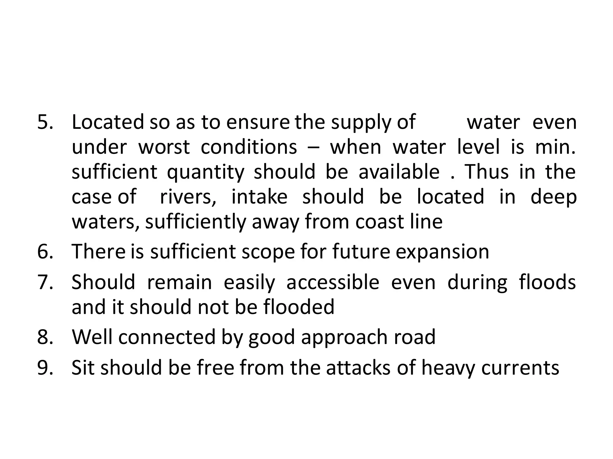 5. Located so as to ensure the supply of water even
under worst conditions – when water level is min.
sufficient quantity should be available . Thus in the
case of rivers, intake should be located in deep
waters, sufficiently away from coast line
6. There is sufficient scope for future expansion
7. Should remain easily accessible even during floods
and it should not be flooded
8. Well connected by good approach road
9. Sit should be free from the attacks of heavy currents
 