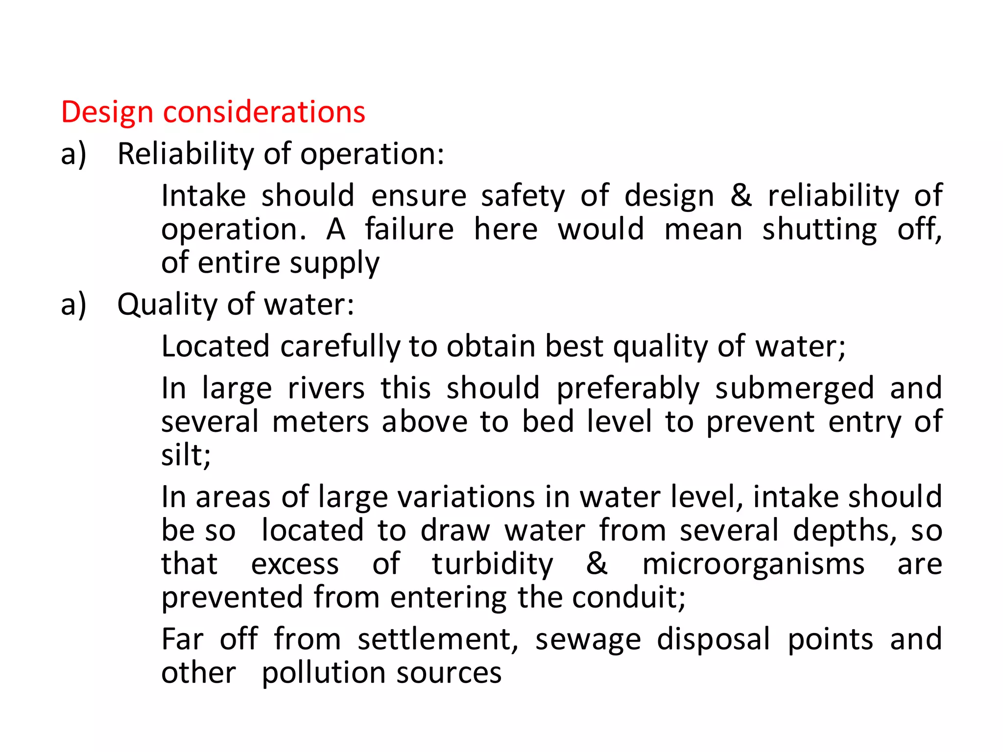 Design considerations
a) Reliability of operation:
Intake should ensure safety of design & reliability of
operation. A failure here would mean shutting off,
of entire supply
a) Quality of water:
Located carefully to obtain best quality of water;
In large rivers this should preferably submerged and
several meters above to bed level to prevent entry of
silt;
In areas of large variations in water level, intake should
be so located to draw water from several depths, so
that excess of turbidity & microorganisms are
prevented from entering the conduit;
Far off from settlement, sewage disposal points and
other pollution sources
 