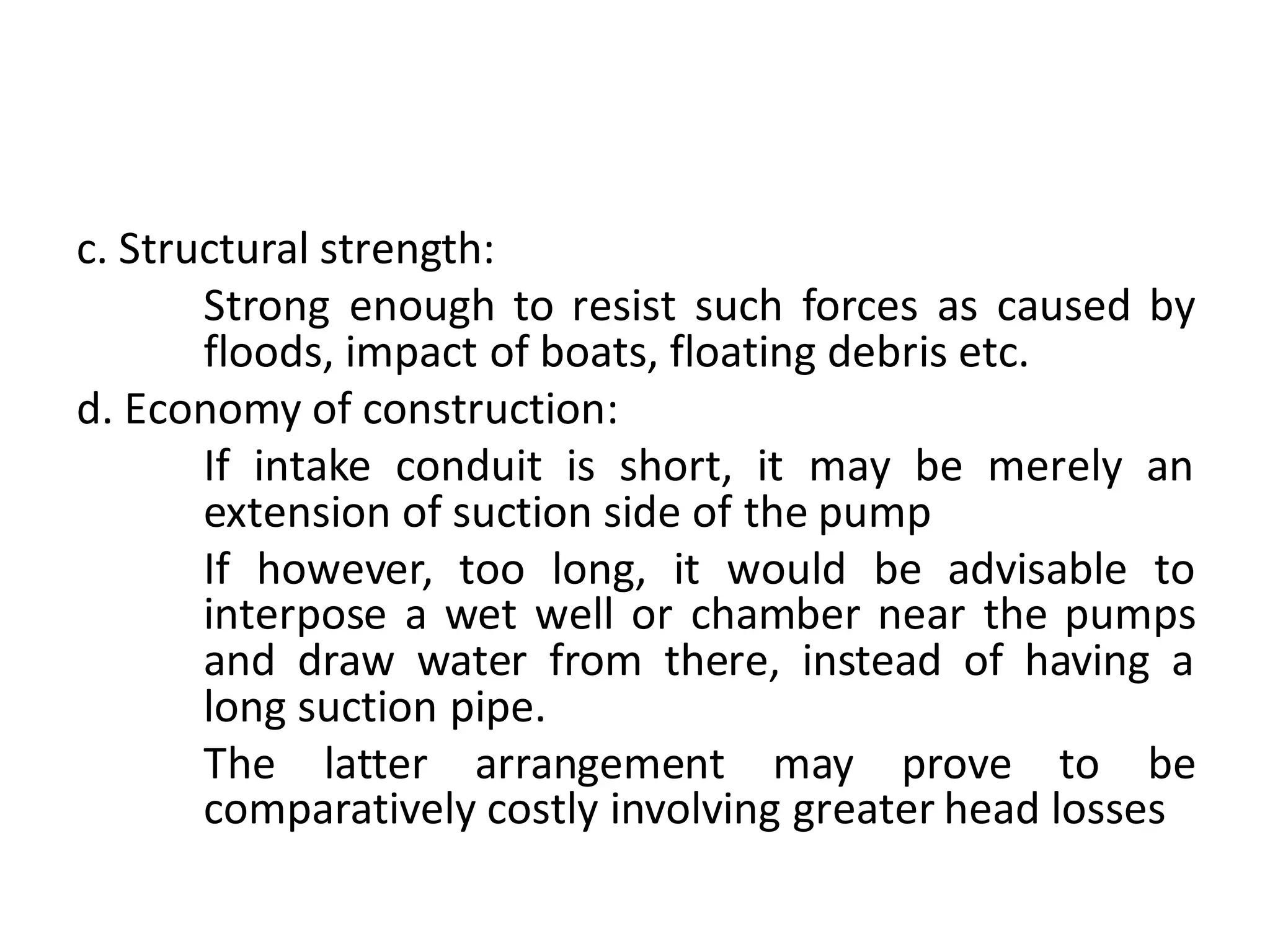 c. Structural strength:
Strong enough to resist such forces as caused by
floods, impact of boats, floating debris etc.
d. Economy of construction:
If intake conduit is short, it may be merely an
extension of suction side of the pump
If however, too long, it would be advisable to
interpose a wet well or chamber near the pumps
and draw water from there, instead of having a
long suction pipe.
The latter arrangement may prove to be
comparatively costly involving greater head losses
 