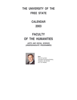 THE UNIVERSITY OF THE
FREE STATE
CALENDAR
2003
FACULTY
OF THE HUMANITIES
(ARTS AND SOCIAL SCIENCE)
(UNDERGRADUATE PROGRAMMES)
Dean:
Prof. G.W. de Klerk
109 Flippie Groenewoud Building
Telephone: 051-4012240
Fax: 051-4483942
 