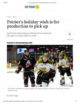 1/5/2016 Poirier's holiday wish is for production to pick up ­ BayToday.ca
https://www.baytoday.ca/sports/poiriers­holiday­wish­is­for­production­to­pick­up­82537 1/5
Home > Sports
Zach Poirier hopes being an offensive force awakened
last week is a hint at what's to come.
Poirier's holiday wish is for
production to pick up
December 21, 2015 by: BayToday.ca Staff
By Neate Sager
0
comments
Zach Poirier celebrates his tying goal against the Niagara IceDogs on home ice Friday night. Photo by
Tom Martineau.
 