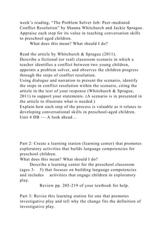 week’s reading, “The Problem Solver Job: Peer-mediated
Conflict Resolution” by Shanna Whitchurch and Jackie Sprague.
Appraise each step for its value in teaching conversation skills
to preschool aged children.
What does this mean? What should I do?
Read the article by Whitchurch & Sprague (2011).
Describe a fictional (or real) classroom scenario in which a
teacher identifies a conflict between two young children,
appoints a problem solver, and observes the children progress
through the steps of conflict resolution.
Using dialogue and narration to present the scenario, identify
the steps in conflict resolution within the scenario, citing the
article in the text of your response (Whitchurch & Sprague,
2011) to support your statements. (A scenario is in presented in
the article to illustrate what is needed.)
Explain how each step of the process is valuable as it relates to
developing conversational skills in preschool-aged children.
Unit 4 DB ~~ A look ahead…
Part 2: Create a learning station (learning center) that promotes
exploratory activities that builds language competencies for
preschool children.
What does this mean? What should I do?
Describe a learning center for the preschool classroom
(ages 3- 5) that focuses on building language competencies
and includes activities that engage children in exploratory
play.
Review pp. 205-219 of your textbook for help.
Part 3: Revise this learning station for one that promotes
investigative play and tell why the change fits the definition of
investigative play.
 