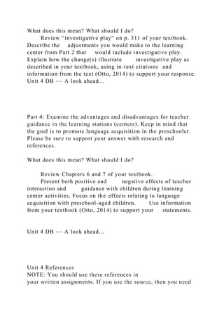 What does this mean? What should I do?
Review “investigative play” on p. 311 of your textbook.
Describe the adjustments you would make to the learning
center from Part 2 that would include investigative play.
Explain how the change(s) illustrate investigative play as
described in your textbook, using in-text citations and
information from the text (Otto, 2014) to support your response.
Unit 4 DB ~~ A look ahead…
Part 4: Examine the advantages and disadvantages for teacher
guidance in the learning stations (centers). Keep in mind that
the goal is to promote language acquisition in the preschooler.
Please be sure to support your answer with research and
references.
What does this mean? What should I do?
Review Chapters 6 and 7 of your textbook.
Present both positive and negative effects of teacher
interaction and guidance with children during learning
center activities. Focus on the effects relating to language
acquisition with preschool-aged children. Use information
from your textbook (Otto, 2014) to support your statements.
Unit 4 DB ~~ A look ahead…
Unit 4 References
NOTE: You should use these references in
your written assignments. If you use the source, then you need
 