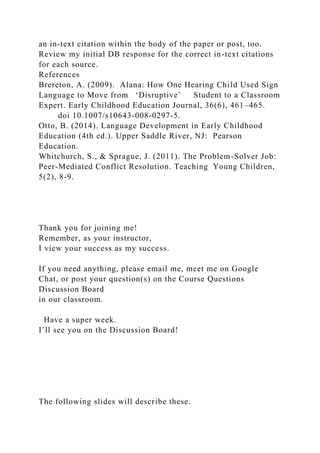 an in-text citation within the body of the paper or post, too.
Review my initial DB response for the correct in-text citations
for each source.
References
Brereton, A. (2009). Alana: How One Hearing Child Used Sign
Language to Move from ‘Disruptive’ Student to a Classroom
Expert. Early Childhood Education Journal, 36(6), 461–465.
doi 10.1007/s10643-008-0297-5.
Otto, B. (2014). Language Development in Early Childhood
Education (4th ed.). Upper Saddle River, NJ: Pearson
Education.
Whitchurch, S., & Sprague, J. (2011). The Problem-Solver Job:
Peer-Mediated Conflict Resolution. Teaching Young Children,
5(2), 8-9.
Thank you for joining me!
Remember, as your instructor,
I view your success as my success.
If you need anything, please email me, meet me on Google
Chat, or post your question(s) on the Course Questions
Discussion Board
in our classroom.
Have a super week.
I’ll see you on the Discussion Board!
The following slides will describe these.
 