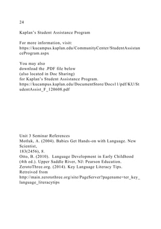 24
Kaplan’s Student Assistance Program
For more information, visit:
https://kucampus.kaplan.edu/CommunityCenter/StudentAssistan
ceProgram.aspx
You may also
download the .PDF file below
(also located in Doc Sharing)
for Kaplan’s Student Assistance Program.
https://kucampus.kaplan.edu/DocumentStore/Docs11/pdf/KU/St
udentAssist_F_120608.pdf
Unit 3 Seminar References
Motluk, A. (2004). Babies Get Hands-on with Language. New
Scientist,
183(2456), 8.
Otto, B. (2010). Language Development in Early Childhood
(4th ed.). Upper Saddle River, NJ: Pearson Education.
ZerotoThree.org. (2014). Key Language Literacy Tips.
Retreived from
http://main.zerotothree.org/site/PageServer?pagename=ter_key_
language_literacytips
 