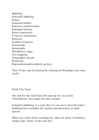Babbling
Echolalic babbling
Jargon
Intonated babble
Selective reinforcement
Emergent literacy
Direct experience
Vicarious experience
Referent
Symbol formation
Protowords
Idiomorphs
Holophrasic stage
Fast mapping
Telegraphic speech
Homesign
Representational/symbolic gesture
*Key Terms may be located by clicking the Readings icon each
week*
Field Trip Time!
The link for the field trip will open up for you in the
“Information” box under the chat window.
Echolalic babbling is a term that we can use to describe baby’s
babbling that resembles the rhythm and phonation of adult
speech.
When you return from watching the video (in about 6 minutes),
simply type “back” in the chat box.
 