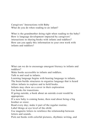 Caregivers’ Interactions with Baby
What do you do when reading to an infant?
What is the grandmother doing right when reading to the baby?
How is language development impacted by caregivers’
interactions in sharing books with infants and toddlers?
How can you apply this information to your own work with
infants and toddlers?
What can we do to encourage emergent literacy in infants and
toddlers?
Make books accessible to infants and toddlers.
Talk to and read to infants.
Learning language begins with hearing language in infants.
The brain builds structures to organize language that is heard
Allow infants to explore and to hold books.
Infants may chew on a cover in their exploration
Use books for transitions.
If going outside, a book about an outside event would be
appropriate.
If a new baby is coming home, then read about being a big
brother or sister.
Read every day; make it part of the regular routine.
Label things at eye level of the child.
Use magnetic letters to reinforce the relationship between
letters and sounds.
Pick out books with colorful pictures, rhythmic writing, and
 