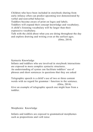 Children who have been included in storybook sharing from
early infancy often can predict upcoming text demonstrated by
verbal and nonverbal behavior.
Toddlers become aware of print on logos and labels.
Toddlers will expand their concept knowledge and vocabulary.
A child’s listening vocabulary will be larger than their
expressive vocabulary.
Talk with the child about what you are doing throughout the day
and explore drawing and writing even at the earliest ages.
(Otto, 2014)
Syntactic Knowledge
Infants and toddlers who are involved in storybook interactions
are exposed to more complex syntactic structures.
An understanding of syntax can facilitate toddlers’ use of
phrases and short sentences in questions that they are asked
Telegraphic speech is a child’s use of two or three content
words with no regard for grammar / function in the sentence.
(Otto, 2014)
Give an example of telegraphic speech one might hear from a
toddler.
Morphemic Knowledge
Infants and toddlers are exposed to grammatical morphemes
such as prepositions and verb tense
 
