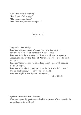 “Look the man is running.”
“See the cat fell asleep.”
“The man ran and ran.”
“The tired baby closed his eyes.”
(Otto, 2014)
Pragmatic Knowledge
Toddlers become aware of ways that print is used to
communicate intent or purpose: “Wha dat say?”
Toddlers learn how to correctly hold a book and turn pages.
Caregivers employ the Zone of Proximal Development to teach
meaning.
Toddlers’ knowledge of written language begins with making
marks on paper.
Toddlers learn about communicative intent when they “read”
printed text (cards, brochures, books, mail).
Toddlers begin to learn print awareness.
(Otto, 2014)
Symbolic Gestures for Toddlers
What are symbolic gestures and what are some of the benefits in
using them with toddlers?
 