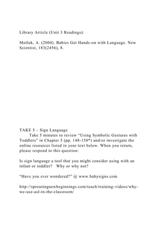 Library Article (Unit 3 Readings):
Motluk, A. (2004). Babies Get Hands-on with Language. New
Scientist, 183(2456), 8.
TAKE 5 – Sign Language
Take 5 minutes to review “Using Symbolic Gestures with
Toddlers” in Chapter 5 (pp. 148-150*) and/or investigate the
online resources listed in your text below. When you return,
please respond to this question:
Is sign language a tool that you might consider using with an
infant or toddler? Why or why not?
“Have you ever wondered?” @ www.babysigns.com
http://sproutingnewbeginnings.com/teach/training-videos/why-
we-use-asl-in-the-classroom/
 