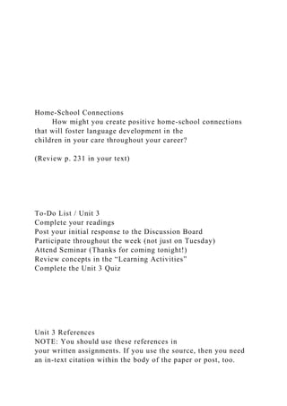 Home-School Connections
How might you create positive home-school connections
that will foster language development in the
children in your care throughout your career?
(Review p. 231 in your text)
To-Do List / Unit 3
Complete your readings
Post your initial response to the Discussion Board
Participate throughout the week (not just on Tuesday)
Attend Seminar (Thanks for coming tonight!)
Review concepts in the “Learning Activities”
Complete the Unit 3 Quiz
Unit 3 References
NOTE: You should use these references in
your written assignments. If you use the source, then you need
an in-text citation within the body of the paper or post, too.
 