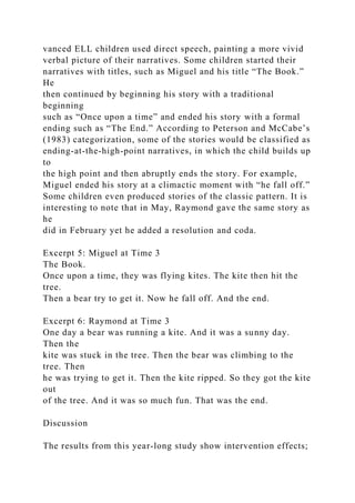 vanced ELL children used direct speech, painting a more vivid
verbal picture of their narratives. Some children started their
narratives with titles, such as Miguel and his title “The Book.”
He
then continued by beginning his story with a traditional
beginning
such as “Once upon a time” and ended his story with a formal
ending such as “The End.” According to Peterson and McCabe’s
(1983) categorization, some of the stories would be classified as
ending-at-the-high-point narratives, in which the child builds up
to
the high point and then abruptly ends the story. For example,
Miguel ended his story at a climactic moment with “he fall off.”
Some children even produced stories of the classic pattern. It is
interesting to note that in May, Raymond gave the same story as
he
did in February yet he added a resolution and coda.
Excerpt 5: Miguel at Time 3
The Book.
Once upon a time, they was flying kites. The kite then hit the
tree.
Then a bear try to get it. Now he fall off. And the end.
Excerpt 6: Raymond at Time 3
One day a bear was running a kite. And it was a sunny day.
Then the
kite was stuck in the tree. Then the bear was climbing to the
tree. Then
he was trying to get it. Then the kite ripped. So they got the kite
out
of the tree. And it was so much fun. That was the end.
Discussion
The results from this year-long study show intervention effects;
 