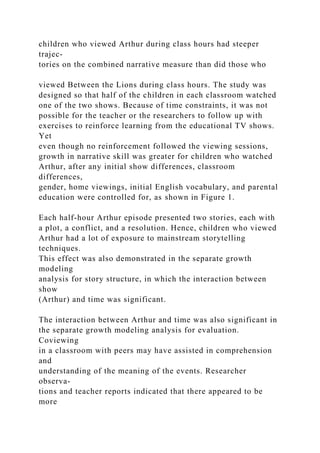 children who viewed Arthur during class hours had steeper
trajec-
tories on the combined narrative measure than did those who
viewed Between the Lions during class hours. The study was
designed so that half of the children in each classroom watched
one of the two shows. Because of time constraints, it was not
possible for the teacher or the researchers to follow up with
exercises to reinforce learning from the educational TV shows.
Yet
even though no reinforcement followed the viewing sessions,
growth in narrative skill was greater for children who watched
Arthur, after any initial show differences, classroom
differences,
gender, home viewings, initial English vocabulary, and parental
education were controlled for, as shown in Figure 1.
Each half-hour Arthur episode presented two stories, each with
a plot, a conflict, and a resolution. Hence, children who viewed
Arthur had a lot of exposure to mainstream storytelling
techniques.
This effect was also demonstrated in the separate growth
modeling
analysis for story structure, in which the interaction between
show
(Arthur) and time was significant.
The interaction between Arthur and time was also significant in
the separate growth modeling analysis for evaluation.
Coviewing
in a classroom with peers may have assisted in comprehension
and
understanding of the meaning of the events. Researcher
observa-
tions and teacher reports indicated that there appeared to be
more
 