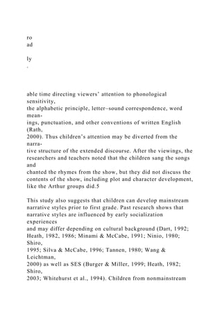 ro
ad
ly
.
able time directing viewers’ attention to phonological
sensitivity,
the alphabetic principle, letter–sound correspondence, word
mean-
ings, punctuation, and other conventions of written English
(Rath,
2000). Thus children’s attention may be diverted from the
narra-
tive structure of the extended discourse. After the viewings, the
researchers and teachers noted that the children sang the songs
and
chanted the rhymes from the show, but they did not discuss the
contents of the show, including plot and character development,
like the Arthur groups did.5
This study also suggests that children can develop mainstream
narrative styles prior to first grade. Past research shows that
narrative styles are influenced by early socialization
experiences
and may differ depending on cultural background (Dart, 1992;
Heath, 1982, 1986; Minami & McCabe, 1991; Ninio, 1980;
Shiro,
1995; Silva & McCabe, 1996; Tannen, 1980; Wang &
Leichtman,
2000) as well as SES (Burger & Miller, 1999; Heath, 1982;
Shiro,
2003; Whitehurst et al., 1994). Children from nonmainstream
 