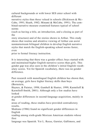 cultural backgrounds or with lower SES enter school with
different
narrative styles than those valued in schools (Dickinson & Mc-
Cabe, 1991; Heath, 1982; Minami & McCabe, 1991). The com-
bined narrative measure examined features typical of school
norms
(such as having a title, an introduction, and a closing as part of
the
story structure) and of the stories shown in Arthur. This study
shows that routine and attentive viewing of Arthur can assist
nonmainstream bilingual children to develop English narrative
styles that match the English-speaking school norms faster,
even
prior to formal literacy instruction.
It is interesting that there was a gender effect; boys started with
and maintained higher English narrative scores than girls. This
gender gap was also seen in the children’s initial English vocab-
ulary scores. Yet for Spanish vocabulary, there was no gender
difference.
Past research with monolingual English children has shown that,
on average, girls have higher literacy skills than boys
(Bornstein,
Haynes, & Painter, 1998; Gambell & Hunter, 1999; Karmiloff &
Karmiloff-Smith, 2001). Although only a few studies have
looked
at gender differences in second-language acquisition, mainly in
the
areas of reading, these studies have provided contradictory
results.
Medrano (1986) found no significant gender differences in
English
reading among sixth-grade Mexican American students whose
first
language was Spanish. Yet L. Reese, Garnier, Gallimore, and
 