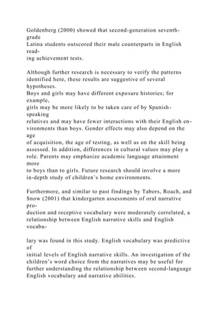 Goldenberg (2000) showed that second-generation seventh-
grade
Latina students outscored their male counterparts in English
read-
ing achievement tests.
Although further research is necessary to verify the patterns
identified here, these results are suggestive of several
hypotheses.
Boys and girls may have different exposure histories; for
example,
girls may be more likely to be taken care of by Spanish-
speaking
relatives and may have fewer interactions with their English en-
vironments than boys. Gender effects may also depend on the
age
of acquisition, the age of testing, as well as on the skill being
assessed. In addition, differences in cultural values may play a
role. Parents may emphasize academic language attainment
more
to boys than to girls. Future research should involve a more
in-depth study of children’s home environments.
Furthermore, and similar to past findings by Tabors, Roach, and
Snow (2001) that kindergarten assessments of oral narrative
pro-
duction and receptive vocabulary were moderately correlated, a
relationship between English narrative skills and English
vocabu-
lary was found in this study. English vocabulary was predictive
of
initial levels of English narrative skills. An investigation of the
children’s word choice from the narratives may be useful for
further understanding the relationship between second-language
English vocabulary and narrative abilities.
 