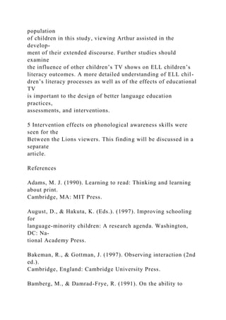 population
of children in this study, viewing Arthur assisted in the
develop-
ment of their extended discourse. Further studies should
examine
the influence of other children’s TV shows on ELL children’s
literacy outcomes. A more detailed understanding of ELL chil-
dren’s literacy processes as well as of the effects of educational
TV
is important to the design of better language education
practices,
assessments, and interventions.
5 Intervention effects on phonological awareness skills were
seen for the
Between the Lions viewers. This finding will be discussed in a
separate
article.
References
Adams, M. J. (1990). Learning to read: Thinking and learning
about print.
Cambridge, MA: MIT Press.
August, D., & Hakuta, K. (Eds.). (1997). Improving schooling
for
language-minority children: A research agenda. Washington,
DC: Na-
tional Academy Press.
Bakeman, R., & Gottman, J. (1997). Observing interaction (2nd
ed.).
Cambridge, England: Cambridge University Press.
Bamberg, M., & Damrad-Frye, R. (1991). On the ability to
 