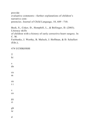 provide
evaluative comments—further explanations of children’s
narrative com-
petencies. Journal of Child Language, 18, 689 –710.
Beck, S., Coker, D., Hemphill, L., & Bellinger, D. (2003).
Literacy skills
of children with a history of early corrective heart surgery. In
C. M.
Fairbanks, J. Worthy, B. Maloch, J. Hoffman, & D. Schallert
(Eds.),
474 UCHIKOSHI
T
hi
s
do
cu
m
en
t i
s
co
py
ri
gh
te
d
 