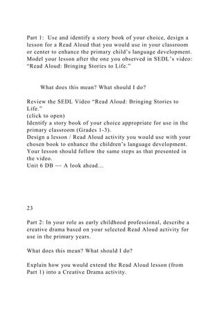 Part 1: Use and identify a story book of your choice, design a
lesson for a Read Aloud that you would use in your classroom
or center to enhance the primary child’s language development.
Model your lesson after the one you observed in SEDL’s video:
“Read Aloud: Bringing Stories to Life.”
What does this mean? What should I do?
Review the SEDL Video “Read Aloud: Bringing Stories to
Life.”
(click to open)
Identify a story book of your choice appropriate for use in the
primary classroom (Grades 1-3).
Design a lesson / Read Aloud activity you would use with your
chosen book to enhance the children’s language development.
Your lesson should follow the same steps as that presented in
the video.
Unit 6 DB ~~ A look ahead…
23
Part 2: In your role as early childhood professional, describe a
creative drama based on your selected Read Aloud activity for
use in the primary years.
What does this mean? What should I do?
Explain how you would extend the Read Aloud lesson (from
Part 1) into a Creative Drama activity.
 
