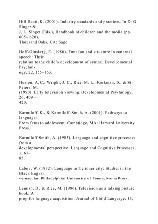 Hill-Scott, K. (2001). Industry standards and practices. In D. G.
Singer &
J. L. Singer (Eds.), Handbook of children and the media (pp.
605– 620).
Thousand Oaks, CA: Sage.
Hoff-Ginsberg, E. (1986). Function and structure in maternal
speech: Their
relation to the child’s development of syntax. Developmental
Psychol-
ogy, 22, 155–163.
Huston, A. C., Wright, J. C., Rice, M. L., Kerkman, D., & St.
Peters, M.
(1990). Early television viewing. Developmental Psychology,
26, 409 –
420.
Karmiloff, K., & Karmiloff-Smith, A. (2001). Pathways to
language:
From fetus to adolescent. Cambridge, MA: Harvard University
Press.
Karmiloff-Smith, A. (1985). Language and cognitive processes
from a
developmental perspective. Language and Cognitive Processes,
1, 61–
85.
Labov, W. (1972). Language in the inner city: Studies in the
Black English
vernacular. Philadelphia: University of Pennsylvania Press.
Lemish, D., & Rice, M. (1986). Television as a talking picture
book: A
prop for language acquisition. Journal of Child Language, 13,
 