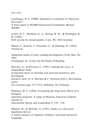 251–274.
Linebarger, D. L. (2000). Summative evaluation of “Between
the Lions”:
A final report to WGBH Educational Foundation. Boston:
WGBH.
Littell, R. C., Milliken, G. A., Stroup, W. W., & Wolfinger, R.
D. (1996).
SAS system for mixed models. Cary, NC: SAS Institute.
Mason, J., Stewart, J., Peterman, C., & Dunning, D. (1992).
Toward an
integrated model of early reading development (Tech. Rep. No.
566).
Champaign, IL: Center for the Study of Reading.
McCabe, A., & Peterson, C. (1991). Getting the story: A
longitudinal study
of parental styles in eliciting oral personal narratives and
developing
narrative skill. In A. McCabe & C. Peterson (Eds.), Developing
narra-
tive structure (pp. 217–253). Hillsdale, NJ: Erlbaum.
Medrano, M. F. (1986). Evaluating the long-term effects of a
bilingual
education program: A study of Mexican American students.
Journal of
Educational Equity and Leadership, 6, 129 –138.
Minami, M., & McCabe, A. (1991). Haiku as a discourse
regulation device:
A stanza analysis of Japanese children’s personal narratives.
Language
 