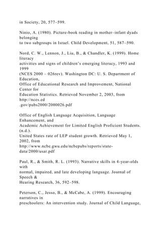 in Society, 20, 577–599.
Ninio, A. (1980). Picture-book reading in mother–infant dyads
belonging
to two subgroups in Israel. Child Development, 51, 587–590.
Nord, C. W., Lennon, J., Liu, B., & Chandler, K. (1999). Home
literacy
activities and signs of children’s emerging literacy, 1993 and
1999
(NCES 2000 – 026rev). Washington DC: U. S. Department of
Education,
Office of Educational Research and Improvement, National
Center for
Education Statistics. Retrieved November 2, 2003, from
http://nces.ed
.gov/pubs2000/2000026.pdf
Office of English Language Acquisition, Language
Enhancement, and
Academic Achievement for Limited English Proficient Students.
(n.d.).
United States rate of LEP student growth. Retrieved May 1,
2002, from
http://www.ncbe.gwu.edu/ncbepubs/reports/state-
data/2000/usar.pdf
Paul, R., & Smith, R. L. (1993). Narrative skills in 4-year-olds
with
normal, impaired, and late developing language. Journal of
Speech &
Hearing Research, 36, 592–598.
Peterson, C., Jesso, B., & McCabe, A. (1999). Encouraging
narratives in
preschoolers: An intervention study. Journal of Child Language,
 