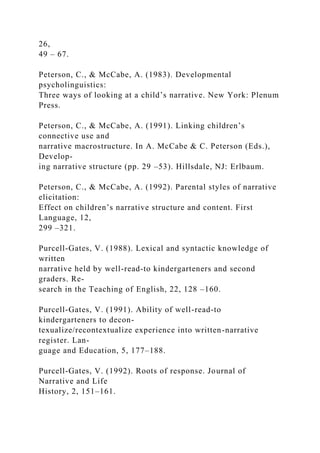 26,
49 – 67.
Peterson, C., & McCabe, A. (1983). Developmental
psycholinguistics:
Three ways of looking at a child’s narrative. New York: Plenum
Press.
Peterson, C., & McCabe, A. (1991). Linking children’s
connective use and
narrative macrostructure. In A. McCabe & C. Peterson (Eds.),
Develop-
ing narrative structure (pp. 29 –53). Hillsdale, NJ: Erlbaum.
Peterson, C., & McCabe, A. (1992). Parental styles of narrative
elicitation:
Effect on children’s narrative structure and content. First
Language, 12,
299 –321.
Purcell-Gates, V. (1988). Lexical and syntactic knowledge of
written
narrative held by well-read-to kindergarteners and second
graders. Re-
search in the Teaching of English, 22, 128 –160.
Purcell-Gates, V. (1991). Ability of well-read-to
kindergarteners to decon-
texualize/recontextualize experience into written-narrative
register. Lan-
guage and Education, 5, 177–188.
Purcell-Gates, V. (1992). Roots of response. Journal of
Narrative and Life
History, 2, 151–161.
 
