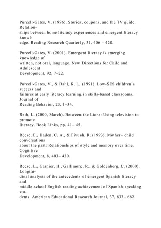 Purcell-Gates, V. (1996). Stories, coupons, and the TV guide:
Relation-
ships between home literacy experiences and emergent literacy
knowl-
edge. Reading Research Quarterly, 31, 406 – 428.
Purcell-Gates, V. (2001). Emergent literacy is emerging
knowledge of
written, not oral, language. New Directions for Child and
Adolescent
Development, 92, 7–22.
Purcell-Gates, V., & Dahl, K. L. (1991). Low-SES children’s
success and
failures at early literacy learning in skills-based classrooms.
Journal of
Reading Behavior, 23, 1–34.
Rath, L. (2000, March). Between the Lions: Using television to
promote
literacy. Book Links, pp. 41– 45.
Reese, E., Haden, C. A., & Fivush, R. (1993). Mother– child
conversations
about the past: Relationships of style and memory over time.
Cognitive
Development, 8, 403– 430.
Reese, L., Garnier, H., Gallimore, R., & Goldenberg, C. (2000).
Longitu-
dinal analysis of the antecedents of emergent Spanish literacy
and
middle-school English reading achievement of Spanish-speaking
stu-
dents. American Educational Research Journal, 37, 633– 662.
 