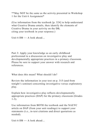 **May NOT be the same as the activity presented in Workshop
1 for the Unit 6 Assignment*
(Use information from the textbook [p. 324] to help understand
what Creative Drama entails, then identify the elements of
Creative Drama in your activity on the DB,
citing your textbook in your response.)
Unit 6 DB ~~ A look ahead…
Part 3: Apply your knowledge as an early childhood
professional to a discussion on investigative play and
developmentally appropriate practices in a primary classroom.
Please be sure to support your answer with research and
references.
What does this mean? What should I do?
Review the information in your text on p. 315 (and from
tonight’s seminar) concerning investigative versus exploratory
play.
Explain how investigative play reflects developmentally
appropriate practices (DAP) for the primary classroom (Grades
1-3).
Use information from BOTH the textbook and the NAEYC
article on DAP (from your unit readings) to support your
statements (i.e., in-text citations and direct quotations as
needed).
Unit 6 DB ~~ A look ahead…
 