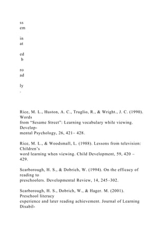 ss
em
in
at
ed
b
ro
ad
ly
.
Rice, M. L., Huston, A. C., Truglio, R., & Wright., J. C. (1990).
Words
from “Sesame Street”: Learning vocabulary while viewing.
Develop-
mental Psychology, 26, 421– 428.
Rice, M. L., & Woodsmall, L. (1988). Lessons from television:
Children’s
word learning when viewing. Child Development, 59, 420 –
429.
Scarborough, H. S., & Dobrich, W. (1994). On the efficacy of
reading to
preschoolers. Developmental Review, 14, 245–302.
Scarborough, H. S., Dobrich, W., & Hager. M. (2001).
Preschool literacy
experience and later reading achievement. Journal of Learning
Disabil-
 