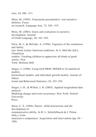 ities, 24, 508 –511.
Shiro, M. (1995). Venezuelan preschoolers’ oral narrative
abilities: Focus
on research. Language Arts, 72, 528 –537.
Shiro, M. (2003). Genre and evaluation in narrative
development. Journal
of Child Language, 30, 165–195.
Silva, M. J., & McCabe, A. (1996). Vignettes of the continuous
and family
ties: Some Latino American traditions. In A. McCabe (Ed.),
Chameleon
readers: Teaching children to appreciate all kinds of good
stories. New
York: McGraw-Hill.
Singer, J. (1998). Using SAS PROC MIXED to fit multilevel
models,
hierarchical models, and individual growth models. Journal of
Educa-
tional and Behavioral Statistics, 24, 323–355.
Singer, J. D., & Willett, J. B. (2003). Applied longitudinal data
analysis:
Modeling change and event occurrence. New York: Oxford
University
Press.
Snow, C. E. (1984). Parent– child interactions and the
development of
communicative ability. In R. L. Schiefelbusch & J. Pickar
(Eds.), Com-
municative competence: Acquisition and intervention (pp. 69 –
108).
 