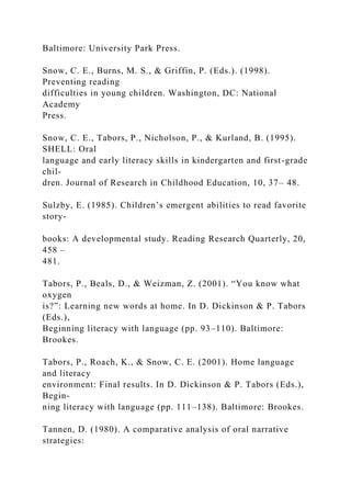 Baltimore: University Park Press.
Snow, C. E., Burns, M. S., & Griffin, P. (Eds.). (1998).
Preventing reading
difficulties in young children. Washington, DC: National
Academy
Press.
Snow, C. E., Tabors, P., Nicholson, P., & Kurland, B. (1995).
SHELL: Oral
language and early literacy skills in kindergarten and first-grade
chil-
dren. Journal of Research in Childhood Education, 10, 37– 48.
Sulzby, E. (1985). Children’s emergent abilities to read favorite
story-
books: A developmental study. Reading Research Quarterly, 20,
458 –
481.
Tabors, P., Beals, D., & Weizman, Z. (2001). “You know what
oxygen
is?”: Learning new words at home. In D. Dickinson & P. Tabors
(Eds.),
Beginning literacy with language (pp. 93–110). Baltimore:
Brookes.
Tabors, P., Roach, K., & Snow, C. E. (2001). Home language
and literacy
environment: Final results. In D. Dickinson & P. Tabors (Eds.),
Begin-
ning literacy with language (pp. 111–138). Baltimore: Brookes.
Tannen, D. (1980). A comparative analysis of oral narrative
strategies:
 