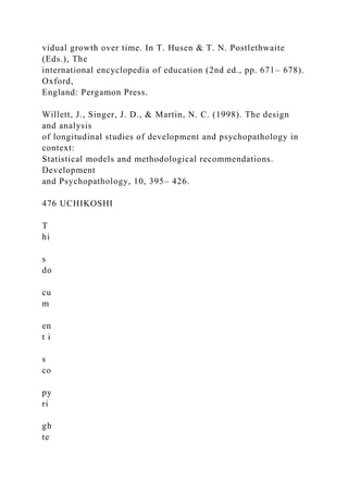 vidual growth over time. In T. Husen & T. N. Postlethwaite
(Eds.), The
international encyclopedia of education (2nd ed., pp. 671– 678).
Oxford,
England: Pergamon Press.
Willett, J., Singer, J. D., & Martin, N. C. (1998). The design
and analysis
of longitudinal studies of development and psychopathology in
context:
Statistical models and methodological recommendations.
Development
and Psychopathology, 10, 395– 426.
476 UCHIKOSHI
T
hi
s
do
cu
m
en
t i
s
co
py
ri
gh
te
 