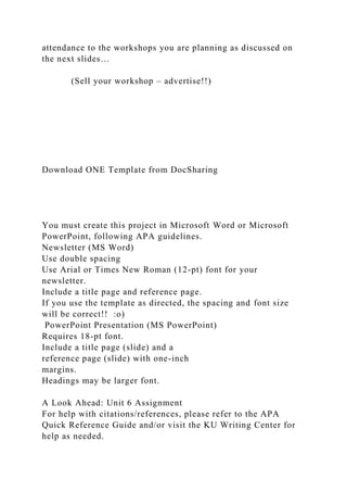 attendance to the workshops you are planning as discussed on
the next slides…
(Sell your workshop – advertise!!)
Download ONE Template from DocSharing
You must create this project in Microsoft Word or Microsoft
PowerPoint, following APA guidelines.
Newsletter (MS Word)
Use double spacing
Use Arial or Times New Roman (12-pt) font for your
newsletter.
Include a title page and reference page.
If you use the template as directed, the spacing and font size
will be correct!! :o)
PowerPoint Presentation (MS PowerPoint)
Requires 18-pt font.
Include a title page (slide) and a
reference page (slide) with one-inch
margins.
Headings may be larger font.
A Look Ahead: Unit 6 Assignment
For help with citations/references, please refer to the APA
Quick Reference Guide and/or visit the KU Writing Center for
help as needed.
 