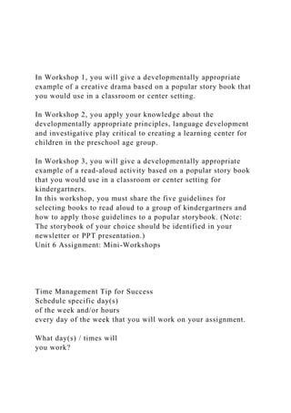 In Workshop 1, you will give a developmentally appropriate
example of a creative drama based on a popular story book that
you would use in a classroom or center setting.
In Workshop 2, you apply your knowledge about the
developmentally appropriate principles, language development
and investigative play critical to creating a learning center for
children in the preschool age group.
In Workshop 3, you will give a developmentally appropriate
example of a read-aloud activity based on a popular story book
that you would use in a classroom or center setting for
kindergartners.
In this workshop, you must share the five guidelines for
selecting books to read aloud to a group of kindergartners and
how to apply those guidelines to a popular storybook. (Note:
The storybook of your choice should be identified in your
newsletter or PPT presentation.)
Unit 6 Assignment: Mini-Workshops
Time Management Tip for Success
Schedule specific day(s)
of the week and/or hours
every day of the week that you will work on your assignment.
What day(s) / times will
you work?
 