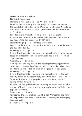 Maximum Points Possible
125Unit 6 Assignment
Planning a Mini-conference on Workshops that
Promote Early Literacy and Language DevelopmentContent
115 pointsTitle slide for Power Point or Heading for Newsletter
with byline for author – author (Student) should be identified
= 5 points
Introduction to Workshop = 15 points (5 points each)
Explains and introduces the annual celebration of the Week of
the Young Child as sponsored by NAEYC
Presents the purpose of the three workshops
Focuses on how your center will promote the needs of the young
child and the family.
Workshop 1 = 25 points
Give a developmentally appropriate example of a creative drama
based on a popular book that you would use in a classroom or
center setting.
Workshop 2 = 25 points
Apply your knowledge about the developmentally appropriate
principles, language development and investigative play critical
to a learning center for children in the preschool age group
Workshop 3 = 25 points
Give a developmentally appropriate example of a read-aloud
activity based on a popular story book that has been identified.
Story book should be appropriate in a classroom or center
setting for kindergartners.
Explain the five guidelines for selecting books to read aloud to
a group of kindergartners and how to apply those guidelines to a
popular storybook.
Conclusion = 10 points
Summarize the information shared in the Workshops and how
this experience can help the child and the family in developing
language skills.
References = 10 points
 
