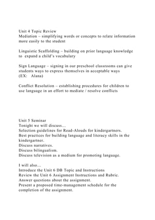 Unit 4 Topic Review
Mediation – simplifying words or concepts to relate information
more easily to the student
Linguistic Scaffolding – building on prior language knowledge
to expand a child’s vocabulary
Sign Language – signing in our preschool classrooms can give
students ways to express themselves in acceptable ways
(EX: Alana)
Conflict Resolution – establishing procedures for children to
use language in an effort to mediate / resolve conflicts
Unit 5 Seminar
Tonight we will discuss…
Selection guidelines for Read-Alouds for kindergartners.
Best practices for building language and literacy skills in the
kindergartner.
Discuss narratives.
Discuss bilingualism.
Discuss television as a medium for promoting language.
I will also…
Introduce the Unit 6 DB Topic and Instructions
Review the Unit 6 Assignment Instructions and Rubric.
Answer questions about the assignment.
Present a proposed time-management schedule for the
completion of the assignment.
 